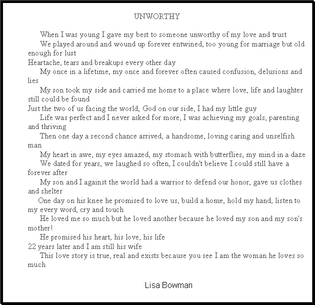 Text Box:          UNWORTHY      When I was young I gave my best to someone unworthy of my love and trust      We played around and wound up forever entwined, too young for marriage but old enough for lustHeartache, tears and breakups every other day      My once in a lifetime, my once and forever often caused confusion, delusions and lies      My son took my side and carried me home to a place where love, life and laughter still could be foundJust the two of us facing the world, God on our side, I had my little guy      Life was perfect and I never asked for more, I was achieving my goals, parenting and thriving      Then one day a second chance arrived, a handsome, loving caring and unselfish man      My heart in awe, my eyes amazed, my stomach with butterflies, my mind in a daze      We dated for years, we laughed so often, I couldn't believe I could still have a forever after      My son and I against the world had a warrior to defend our honor, gave us clothes and shelter     One day on his knee he promised to love us, build a home, hold my hand, listen to my every word, cry and touch      He loved me so much but he loved another because he loved my son and my son's mother!      He promised his heart, his love, his life&nbsp;22 years later and I am still his wife      This love story is true, real and exists because you see I am the woman he loves so muchLisa Bowman